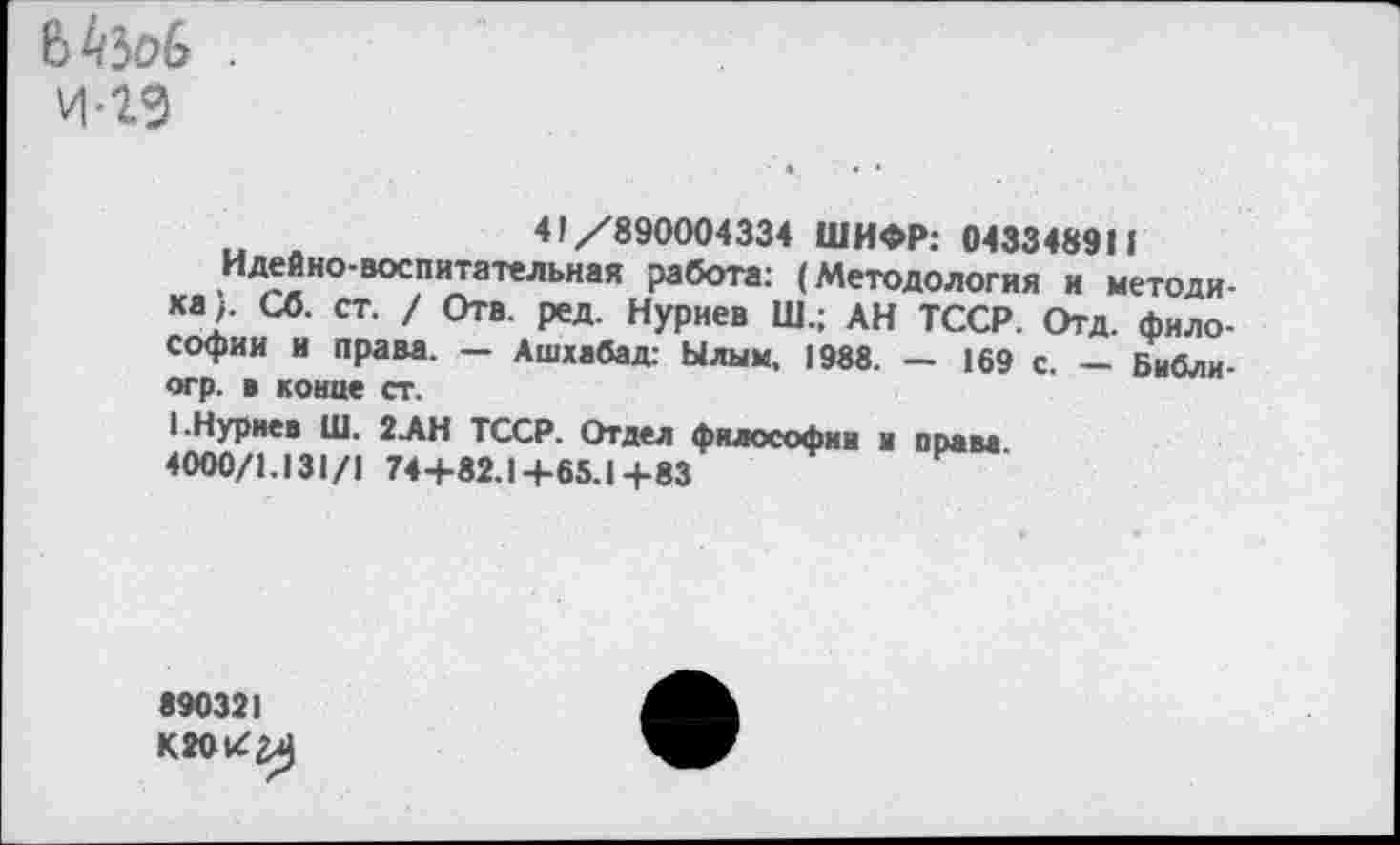 ﻿И-2Э
41/890004334 ШИФР: 0433489П
Идейно-воспитательная работа: (Методология и методика;. Сб. ст. / Отв. ред. Нуриев Ш.; АН ТССР. Отд. философии и права. — Ашхабад: Ылым, 1988. — 169 с — Библи-огр. в конце ст.
1.Нуриев Ш. 2.АН ТССР. Отдел философии и права 4000/1.131/1 74+82.1+65.1+83
890321
К2ОИ^